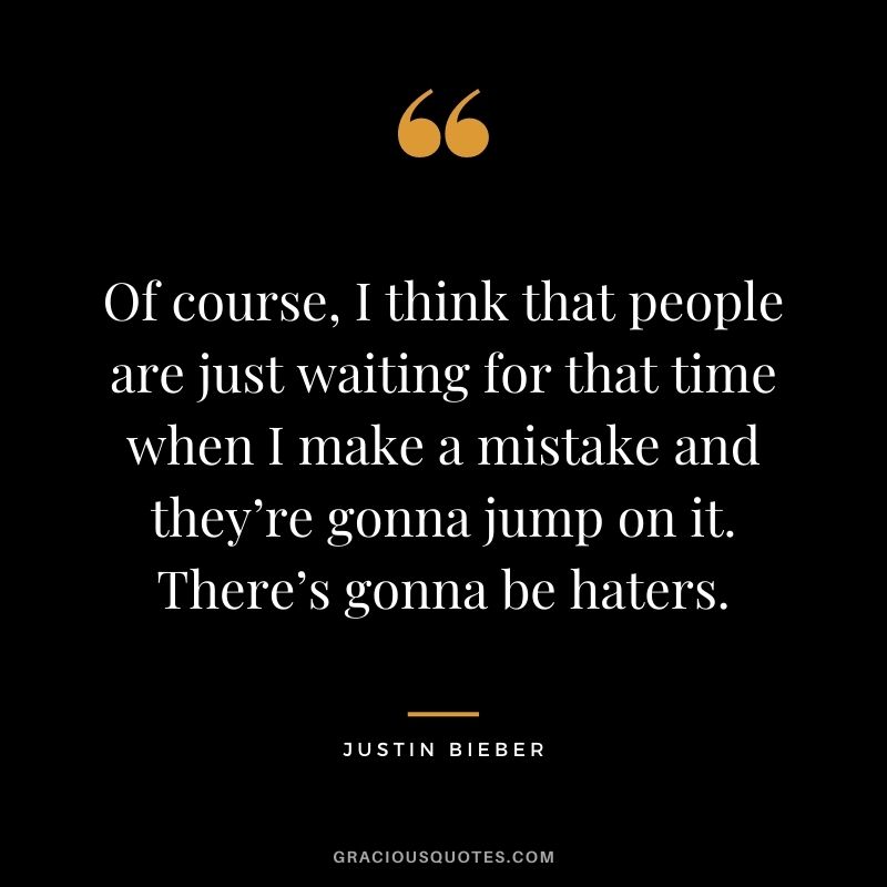Of course, I think that people are just waiting for that time when I make a mistake and they’re gonna jump on it. There’s gonna be haters.