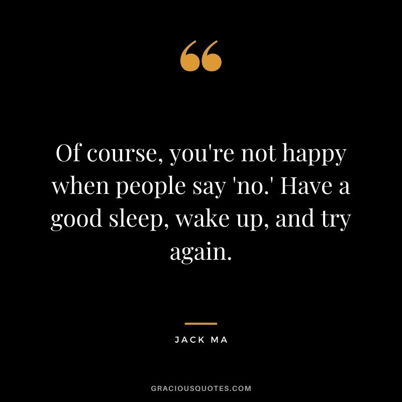 Of course, you're not happy when people say 'no.' Have a good sleep, wake up, and try again.