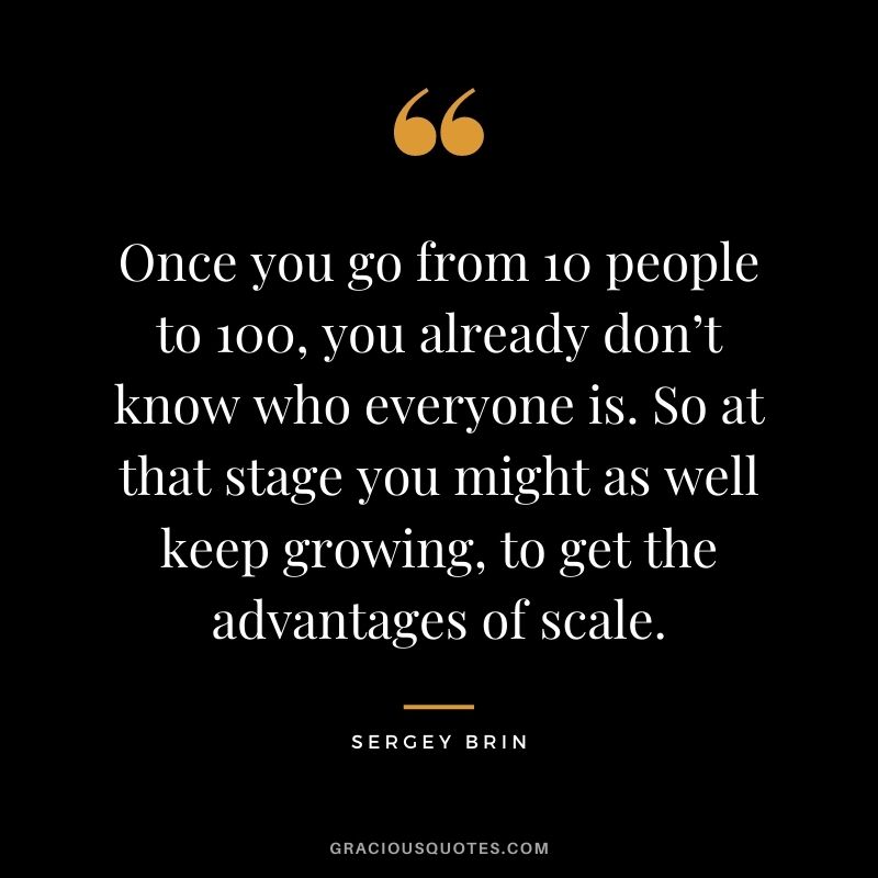 Once you go from 10 people to 100, you already don’t know who everyone is. So at that stage you might as well keep growing, to get the advantages of scale.