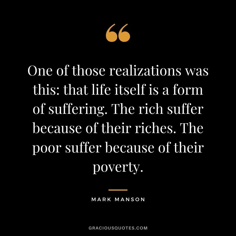 One of those realizations was this that life itself is a form of suffering. The rich suffer because of their riches. The poor suffer because of their poverty.