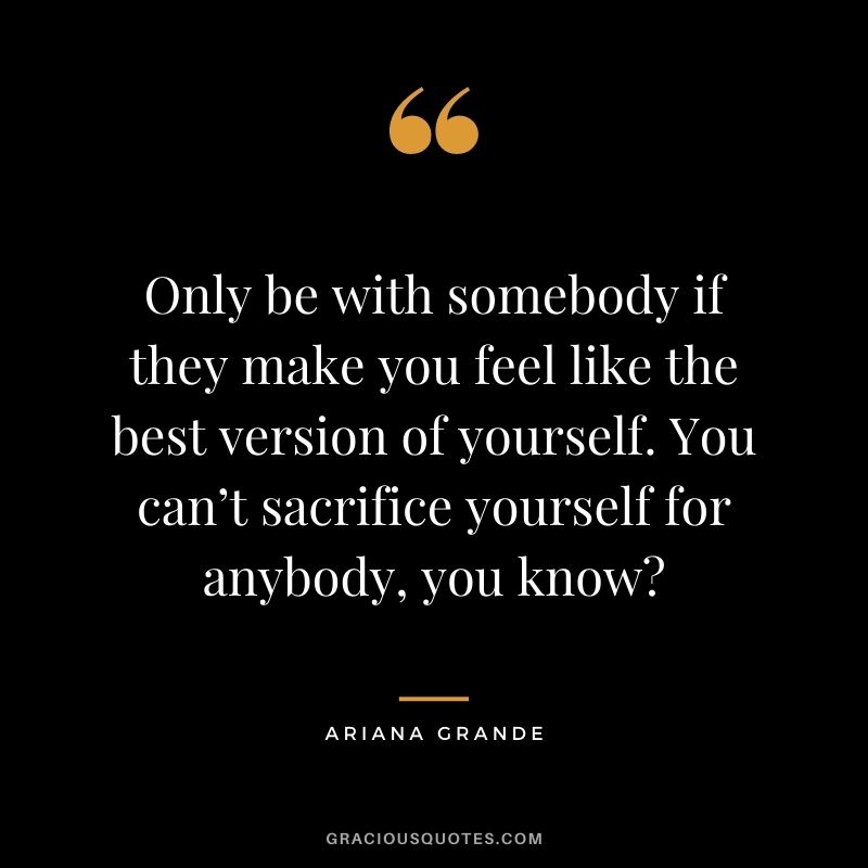 Only be with somebody if they make you feel like the best version of yourself. You can’t sacrifice yourself for anybody, you know?