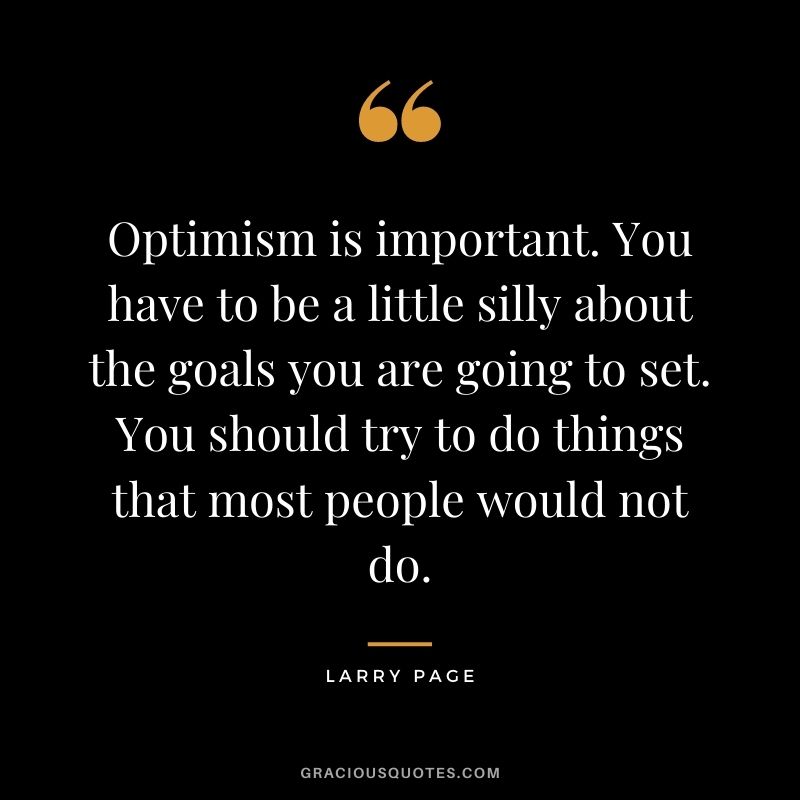 Optimism is important. You have to be a little silly about the goals you are going to set. You should try to do things that most people would not do.