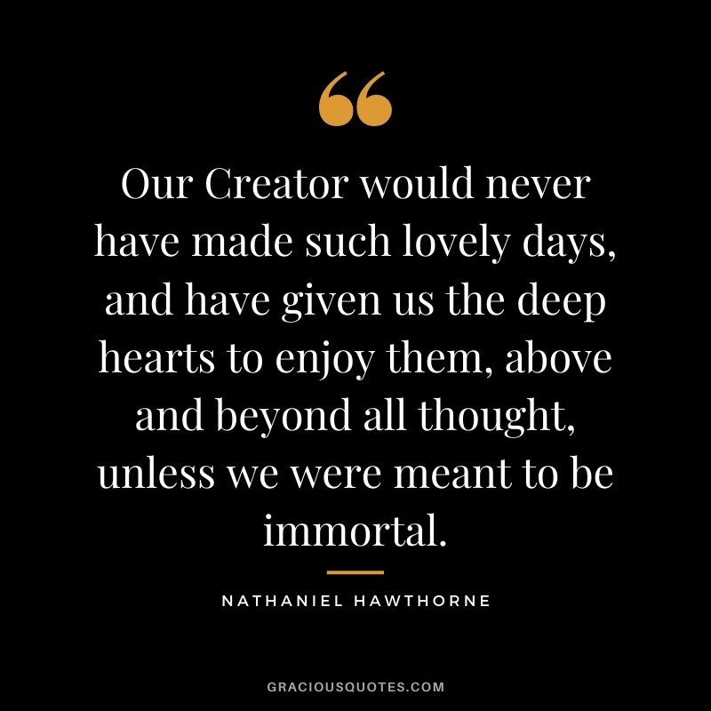 Our Creator would never have made such lovely days, and have given us the deep hearts to enjoy them, above and beyond all thought, unless we were meant to be immortal.