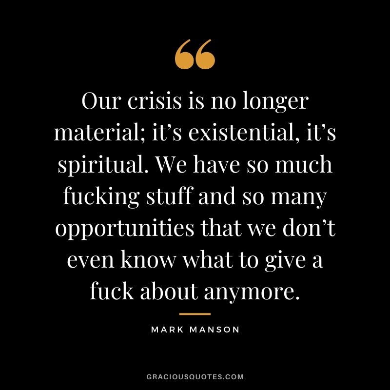 Our crisis is no longer material; it’s existential, it’s spiritual. We have so much fucking stuff and so many opportunities that we don’t even know what to give a fuck about anymore.