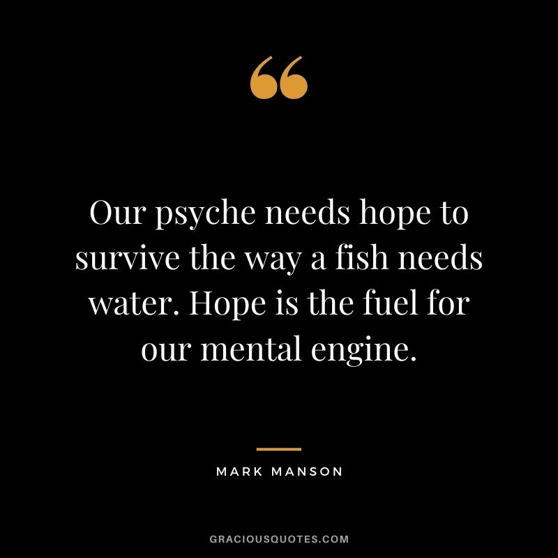 Our psyche needs hope to survive the way a fish needs water. Hope is the fuel for our mental engine.