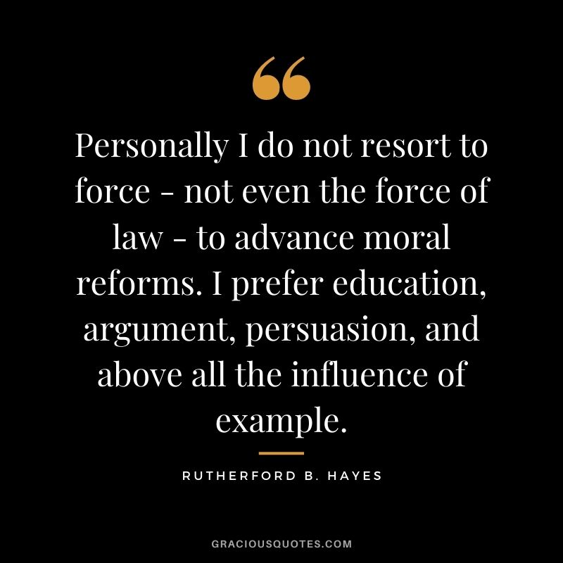 Personally I do not resort to force - not even the force of law - to advance moral reforms. I prefer education, argument, persuasion, and above all the influence of example.