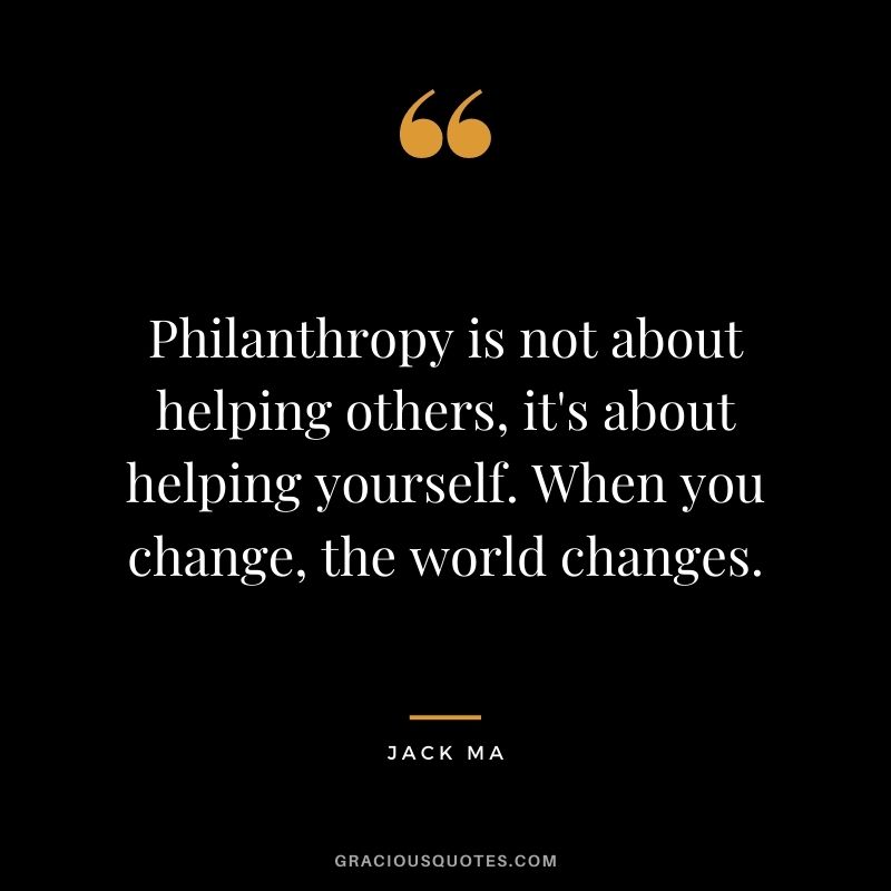 Philanthropy is not about helping others, it's about helping yourself. When you change, the world changes.