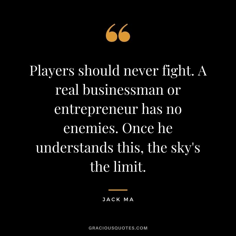 Players should never fight. A real businessman or entrepreneur has no enemies. Once he understands this, the sky's the limit.