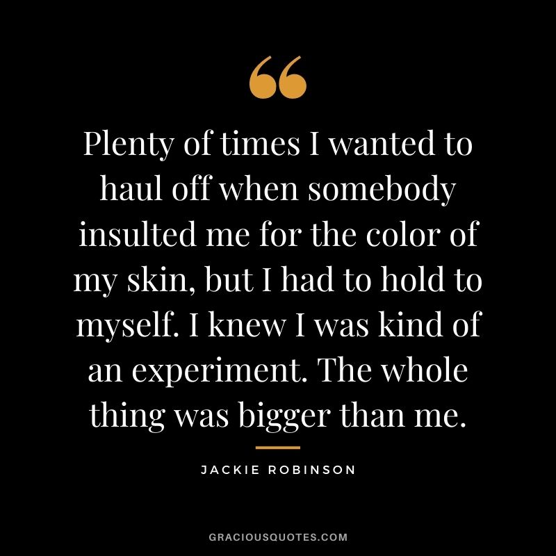 Plenty of times I wanted to haul off when somebody insulted me for the color of my skin, but I had to hold to myself. I knew I was kind of an experiment. The whole thing was bigger than me.
