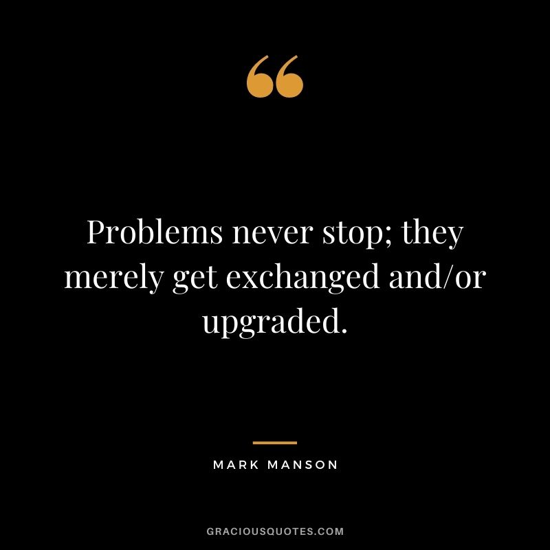 Problems never stop; they merely get exchanged and/or upgraded.