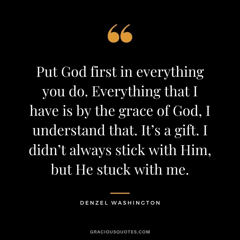 Put God first in everything you do. Everything that I have is by the grace of God, I understand that. It’s a gift. I didn’t always stick with Him, but He stuck with me.