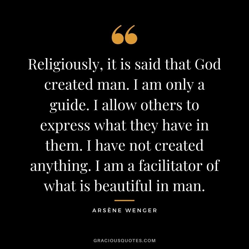 Religiously, it is said that God created man. I am only a guide. I allow others to express what they have in them. I have not created anything. I am a facilitator of what is beautiful in man.