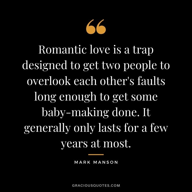 Romantic love is a trap designed to get two people to overlook each other's faults long enough to get some baby-making done. It generally only lasts for a few years at most.