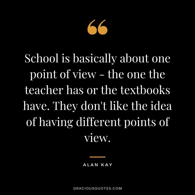 School is basically about one point of view - the one the teacher has or the textbooks have. They don't like the idea of having different points of view.