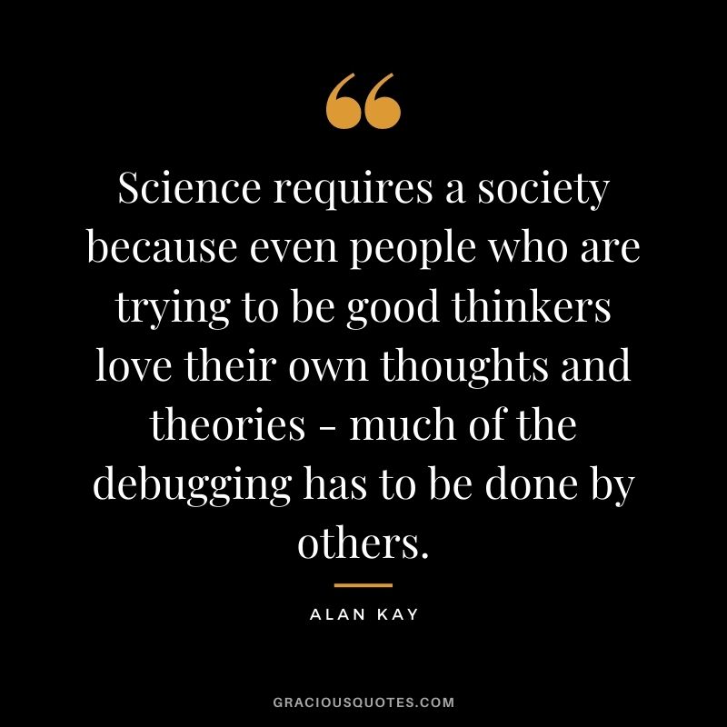 Science requires a society because even people who are trying to be good thinkers love their own thoughts and theories - much of the debugging has to be done by others.
