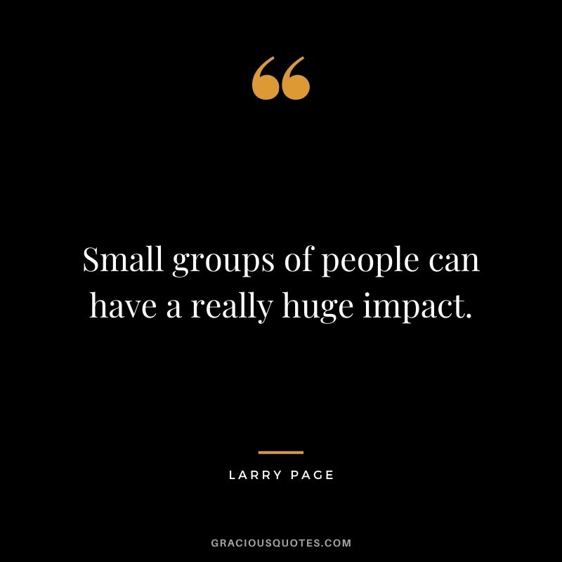 Small groups of people can have a really huge impact.