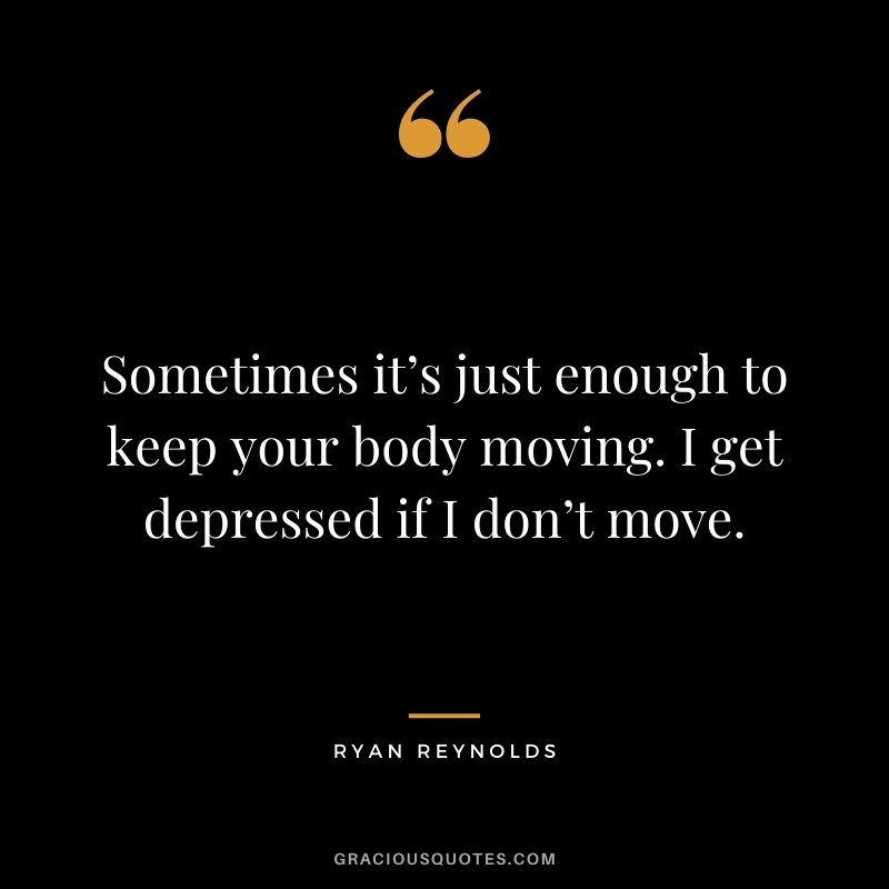 Sometimes it’s just enough to keep your body moving. I get depressed if I don’t move.