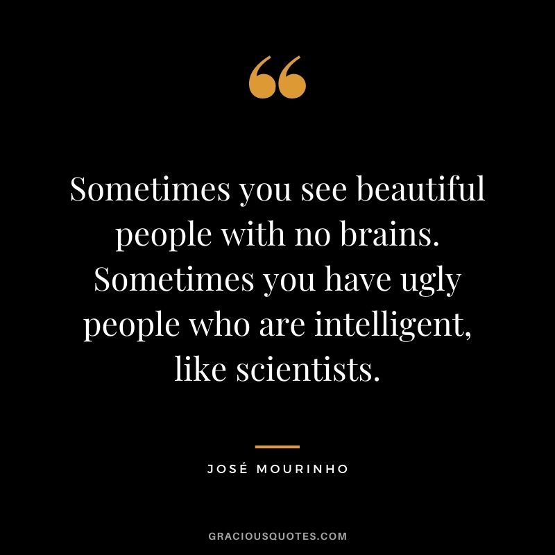 Sometimes you see beautiful people with no brains. Sometimes you have ugly people who are intelligent, like scientists.