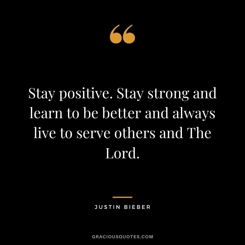 Stay positive. Stay strong and learn to be better and always live to serve others and The Lord.