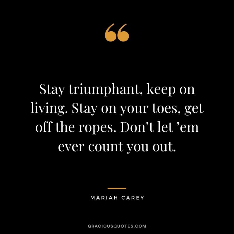 Stay triumphant, keep on living. Stay on your toes, get off the ropes. Don’t let ’em ever count you out.