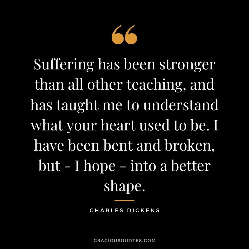 Suffering has been stronger than all other teaching, and has taught me to understand what your heart used to be. I have been bent and broken, but - I hope - into a better shape.