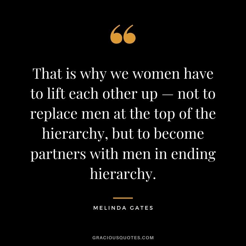 That is why we women have to lift each other up — not to replace men at the top of the hierarchy, but to become partners with men in ending hierarchy.