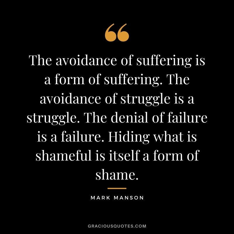 The avoidance of suffering is a form of suffering. The avoidance of struggle is a struggle. The denial of failure is a failure. Hiding what is shameful is itself a form of shame.