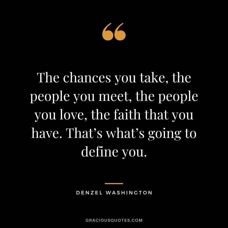 The chances you take, the people you meet, the people you love, the faith that you have. That’s what’s going to define you.