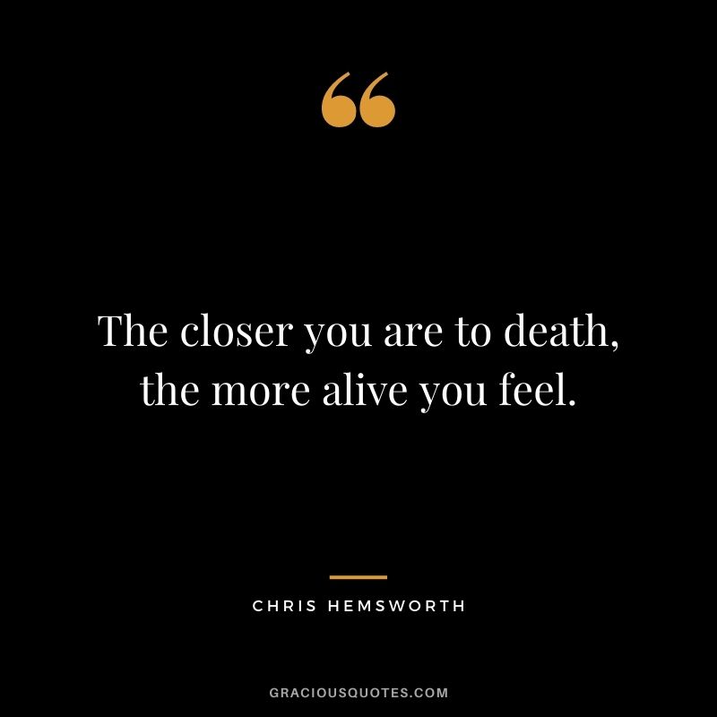 The closer you are to death, the more alive you feel.