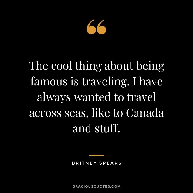 The cool thing about being famous is traveling. I have always wanted to travel across seas, like to Canada and stuff.