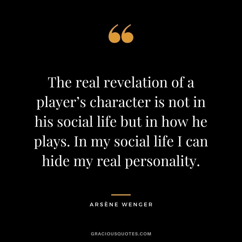 The real revelation of a player’s character is not in his social life but in how he plays. In my social life I can hide my real personality.