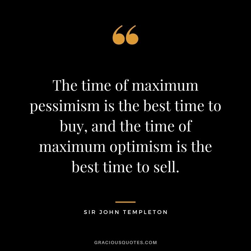 The time of maximum pessimism is the best time to buy, and the time of maximum optimism is the best time to sell.