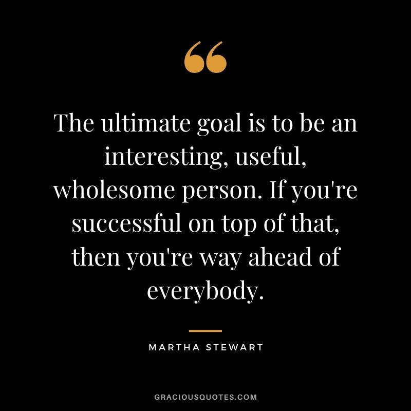 The ultimate goal is to be an interesting, useful, wholesome person. If you're successful on top of that, then you're way ahead of everybody.