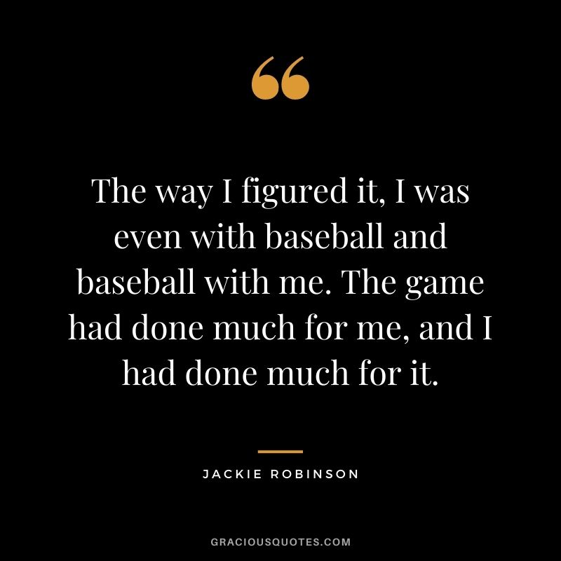 The way I figured it, I was even with baseball and baseball with me. The game had done much for me, and I had done much for it.