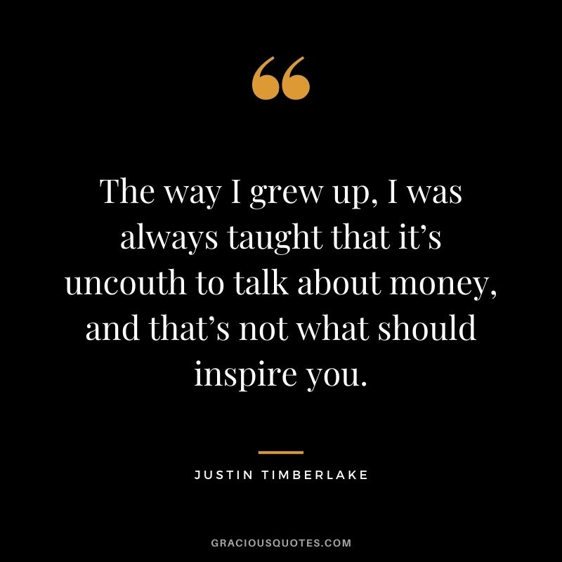 The way I grew up, I was always taught that it’s uncouth to talk about money, and that’s not what should inspire you.
