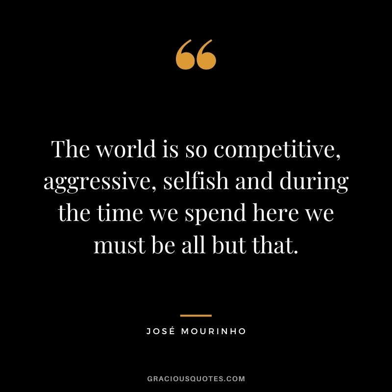 The world is so competitive, aggressive, selfish and during the time we spend here we must be all but that.