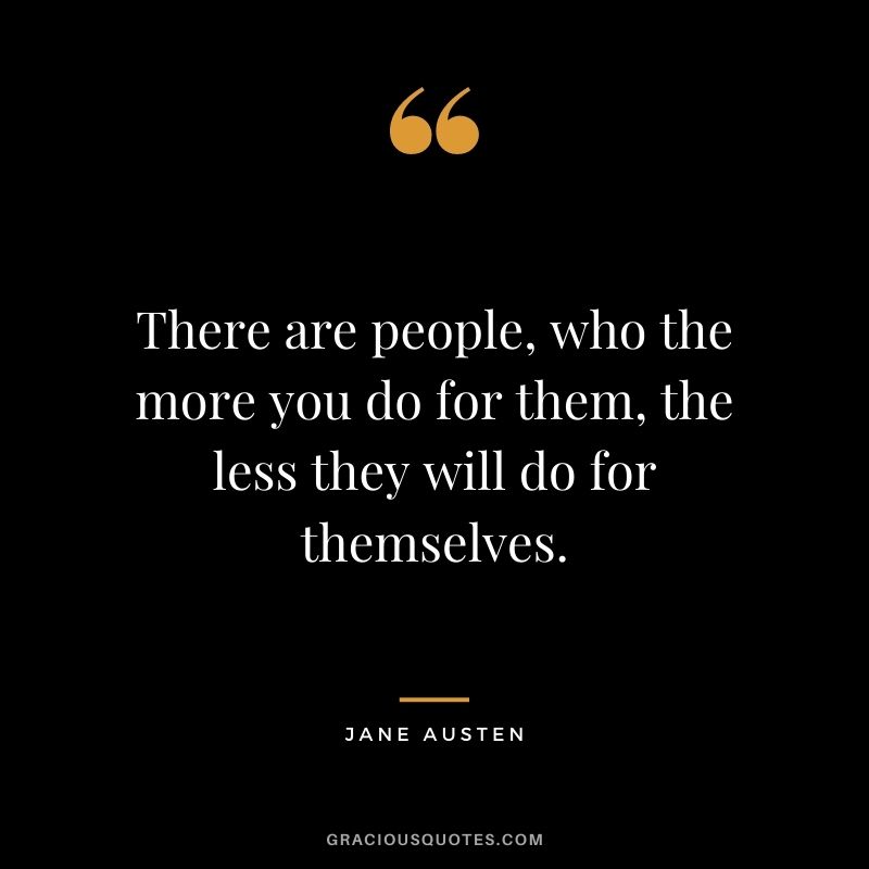 There are people, who the more you do for them, the less they will do for themselves.
