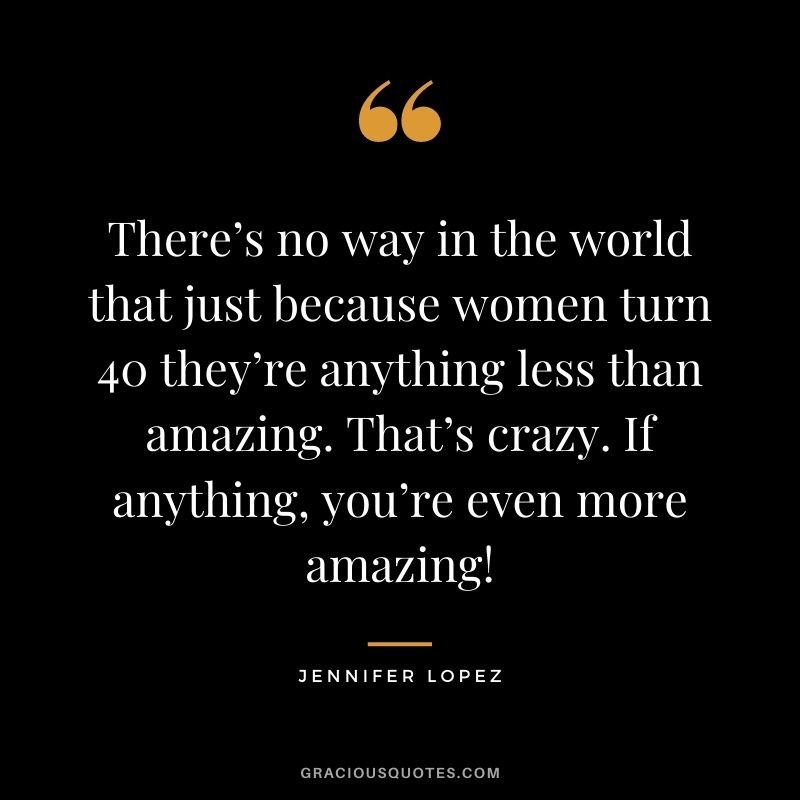 There’s no way in the world that just because women turn 40 they’re anything less than amazing. That’s crazy. If anything, you’re even more amazing!