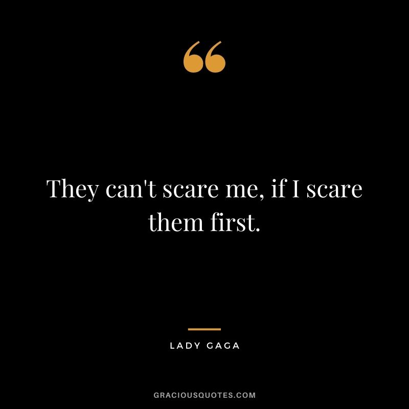 They can't scare me, if I scare them first.