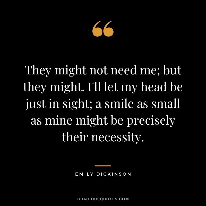 They might not need me; but they might. I'll let my head be just in sight; a smile as small as mine might be precisely their necessity.