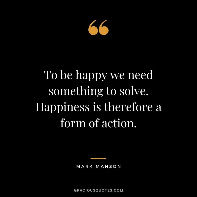 To be happy we need something to solve. Happiness is therefore a form of action.
