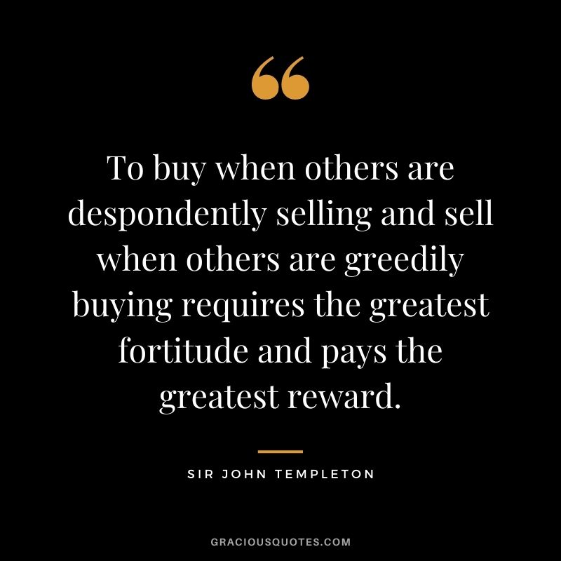 To buy when others are despondently selling and sell when others are greedily buying requires the greatest fortitude and pays the greatest reward.