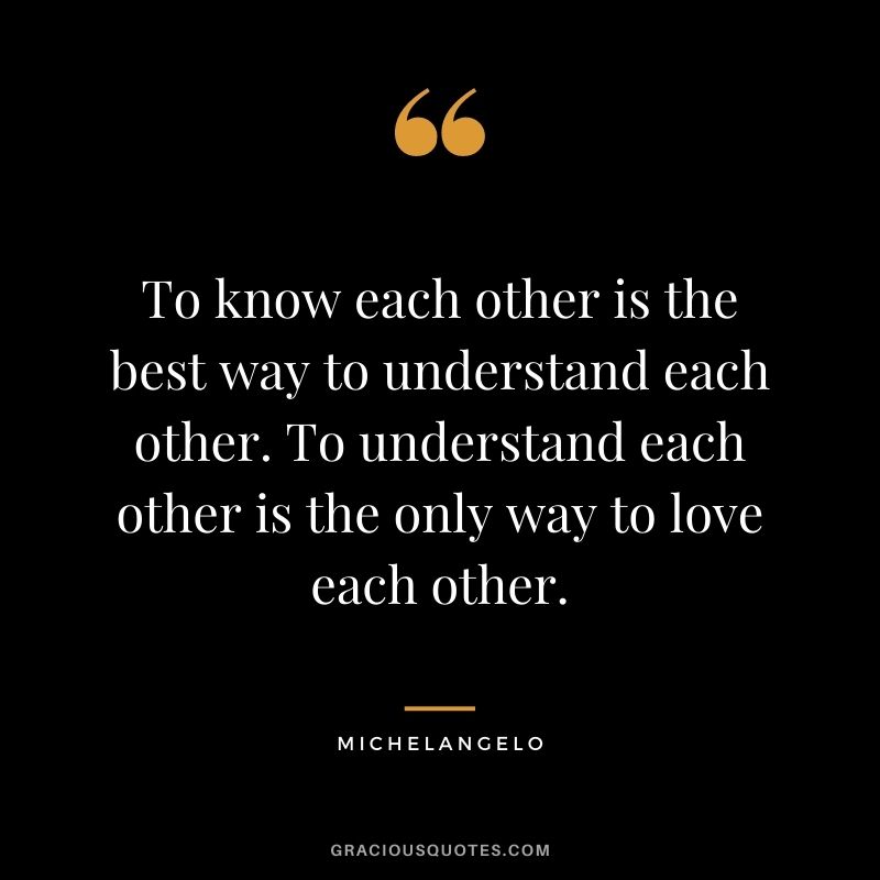 To know each other is the best way to understand each other. To understand each other is the only way to love each other.