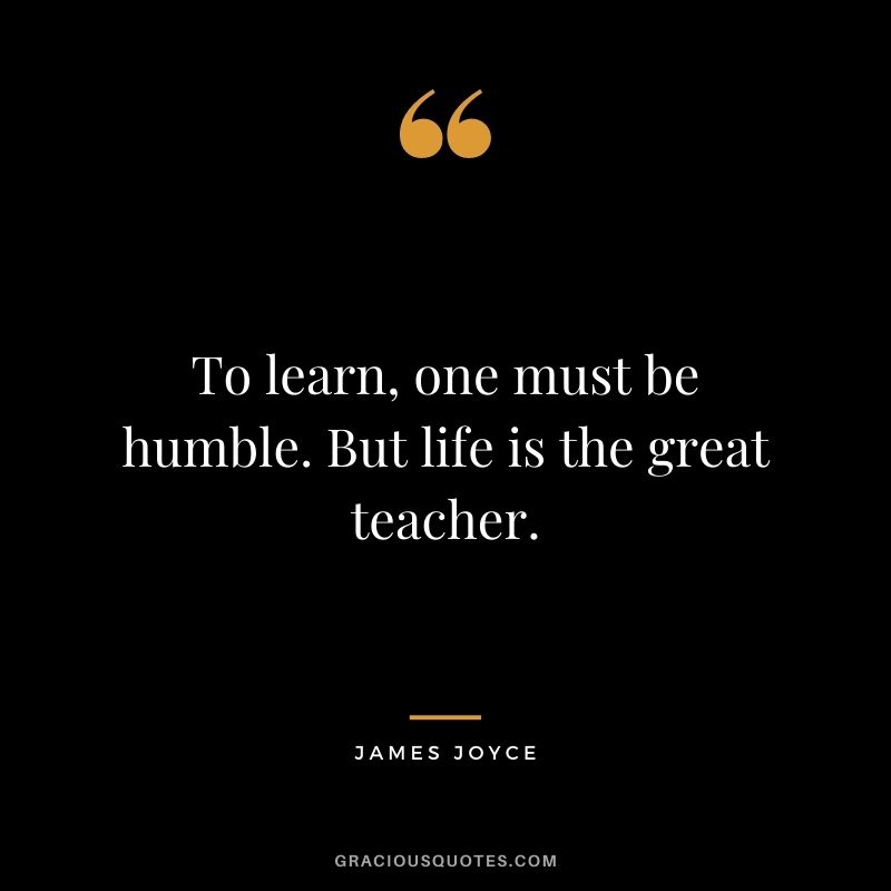 To learn, one must be humble. But life is the great teacher.