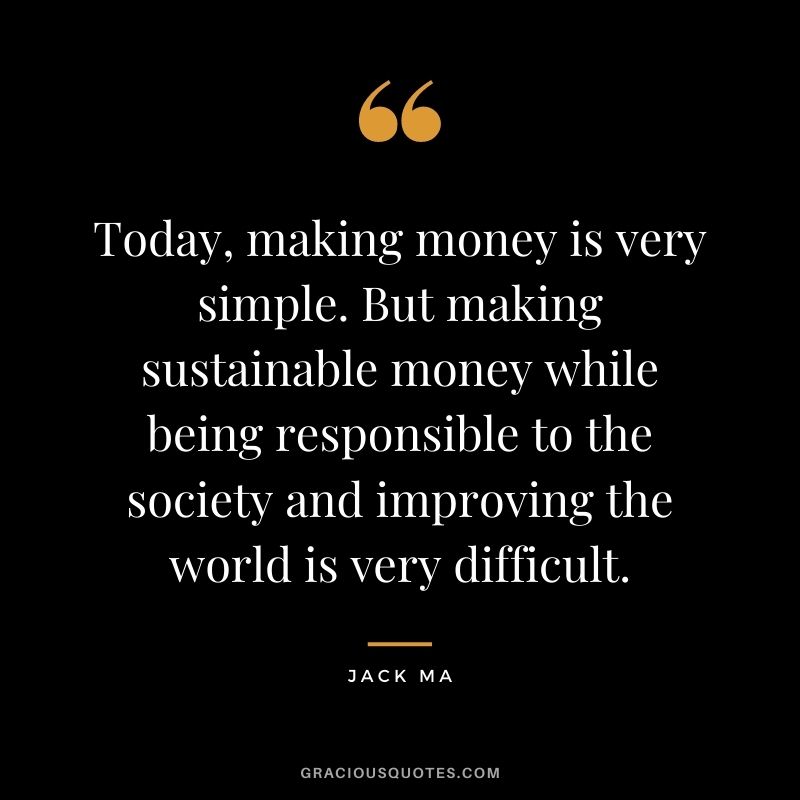 Today, making money is very simple. But making sustainable money while being responsible to the society and improving the world is very difficult.