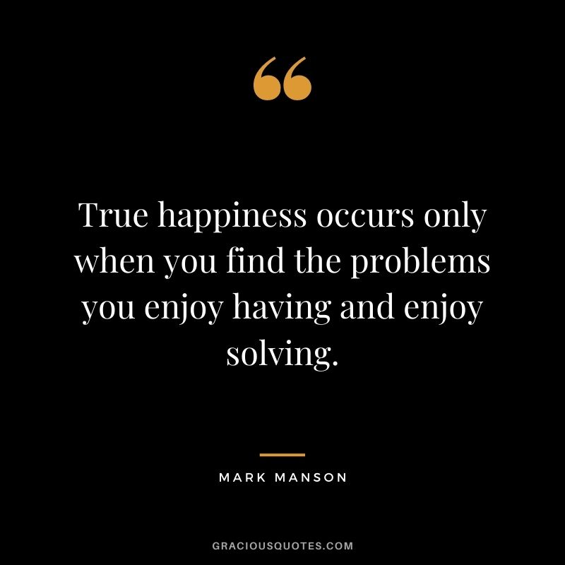 True happiness occurs only when you find the problems you enjoy having and enjoy solving.