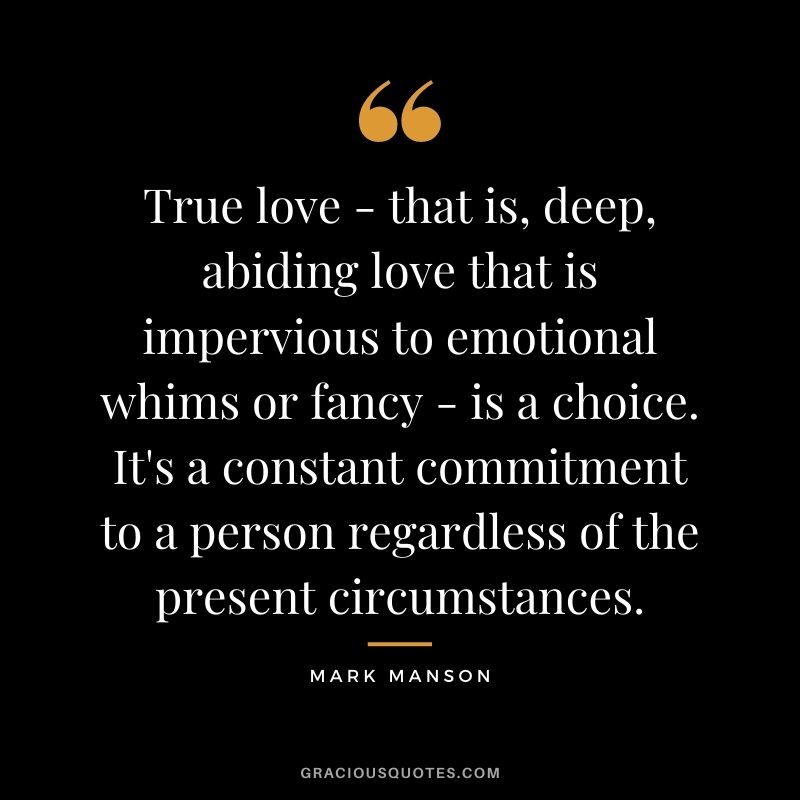 True love - that is, deep, abiding love that is impervious to emotional whims or fancy - is a choice. It's a constant commitment to a person regardless of the present circumstances.