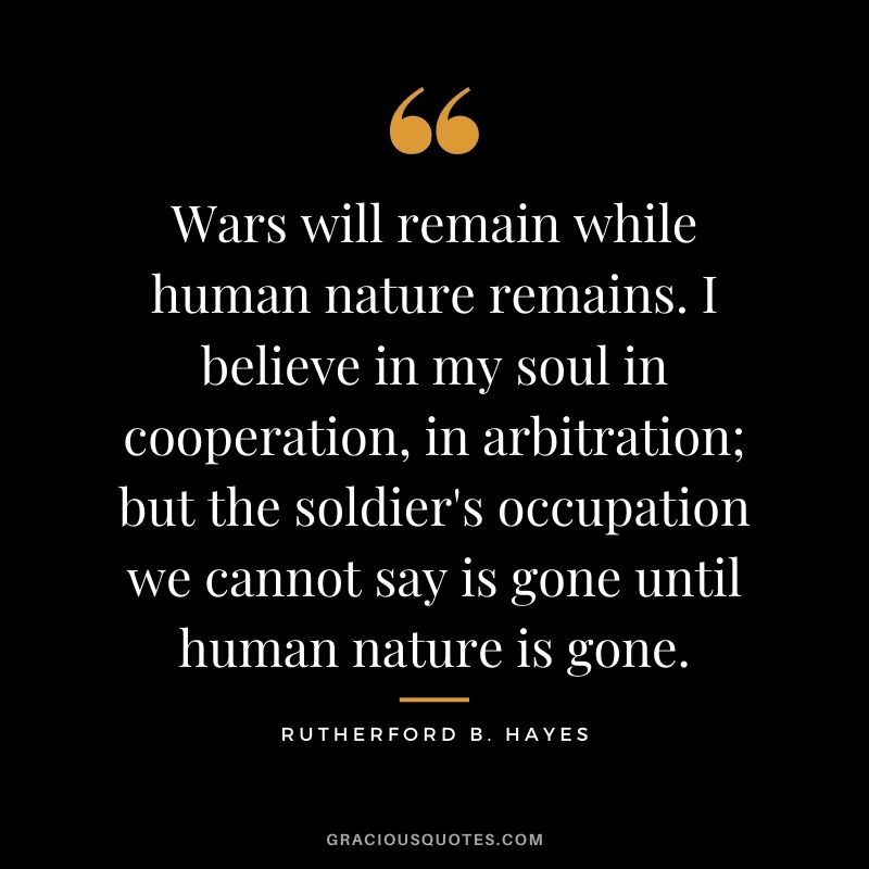 Wars will remain while human nature remains. I believe in my soul in cooperation, in arbitration; but the soldier's occupation we cannot say is gone until human nature is gone.