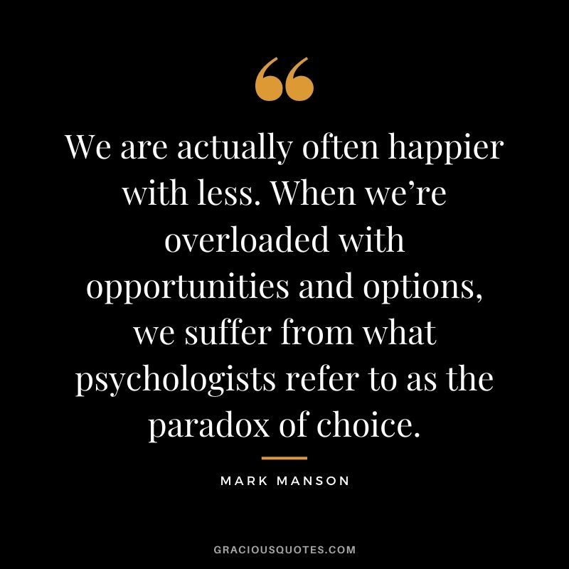 We are actually often happier with less. When we’re overloaded with opportunities and options, we suffer from what psychologists refer to as the paradox of choice.
