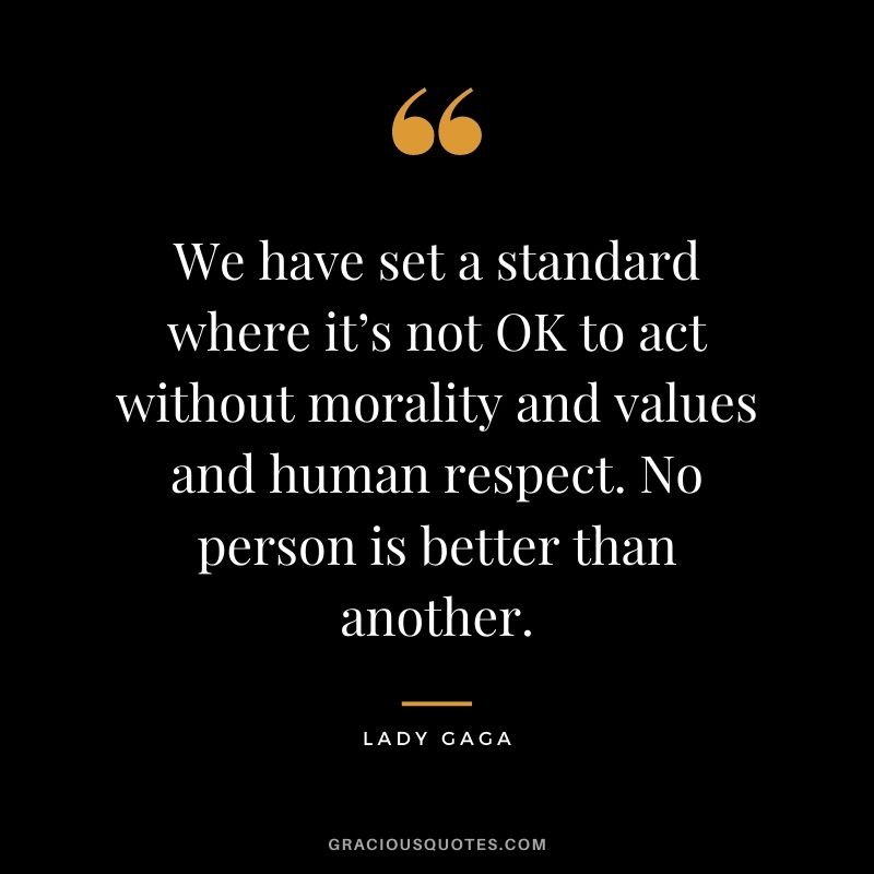 We have set a standard where it’s not OK to act without morality and values and human respect. No person is better than another.